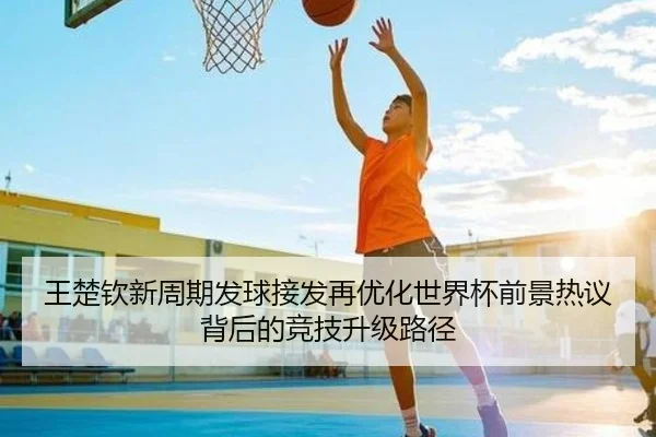王楚钦新周期发球接发再优化世界杯前景热议背后的竞技升级路径