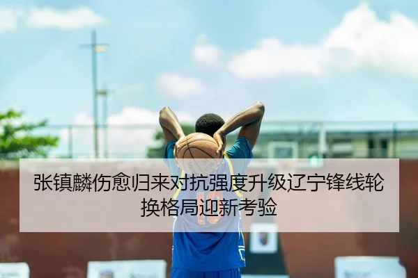 张镇麟伤愈归来对抗强度升级辽宁锋线轮换格局迎新考验