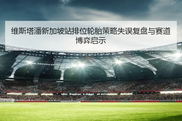 维斯塔潘新加坡站排位轮胎策略失误复盘与赛道博弈启示